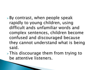 By contrast, when people speak
rapidly to young children, using
difficult ands unfamiliar words and
complex sentences, children become
confused and discouraged because
they cannot understand what is being
said.
This discourage them from trying to
be attentive listeners.
 