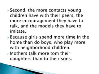 Second, the more contacts young
children have with their peers, the
more encouragement they have to
talk, and the models they have to
imitate.
Because girls spend more time in the
home than do boys, who play more
with neighborhood children.
Mothers talk more tom their
daughters than to their sons.
 