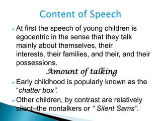 At first the speech of young children is
egocentric in the sense that they talk
mainly about themselves, their
interests, their families, and their, and their
possessions.
Amount of talking
Early childhood is popularly known as the
“chatter box”.
Other children, by contrast are relatively
silent–the nontalkers or “ Silent Sams”.
 