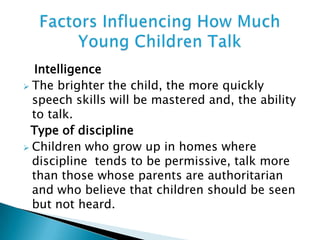 Intelligence
 The brighter the child, the more quickly
speech skills will be mastered and, the ability
to talk.
Type of discipline
 Children who grow up in homes where
discipline tends to be permissive, talk more
than those whose parents are authoritarian
and who believe that children should be seen
but not heard.
 