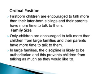 Ordinal Position
 Firstborn children are encouraged to talk more
than their later-born siblings and their parents
have more time to talk to them.
Family Size
 Only-children are encouraged to talk more than
children from large families and their parents
have more time to talk to them.
 In large families, the discipline is likely to be
authoritarian and this prevents children from
talking as much as they would like to.
 