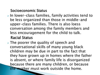 Socioeconomic Status
 In lower-class families, family activities tend to
be less organized than those in middle-and
upper-class families. There is also loess
conversation among the family members and
less encouragement for the child to talk.
Racial Status
 The poorer the quality of speech and
conversational skills of many young black
children may be due in part to the fact that
they have grown up in homes where the father
is absent, or where family life is disorganized
because there are many children, or because
the mother must work outside the home.
 