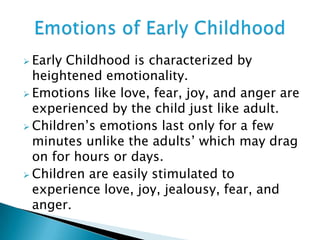  Early Childhood is characterized by
heightened emotionality.
 Emotions like love, fear, joy, and anger are
experienced by the child just like adult.
 Children’s emotions last only for a few
minutes unlike the adults’ which may drag
on for hours or days.
 Children are easily stimulated to
experience love, joy, jealousy, fear, and
anger.
 