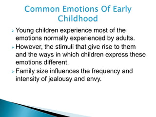 Young children experience most of the
emotions normally experienced by adults.
 However, the stimuli that give rise to them
and the ways in which children express these
emotions different.
 Family size influences the frequency and
intensity of jealousy and envy.
 
