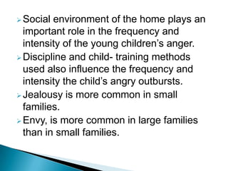 Social environment of the home plays an
important role in the frequency and
intensity of the young children’s anger.
Discipline and child- training methods
used also influence the frequency and
intensity the child’s angry outbursts.
Jealousy is more common in small
families.
Envy, is more common in large families
than in small families.
 