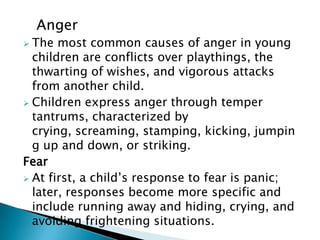 Anger
 The most common causes of anger in young
children are conflicts over playthings, the
thwarting of wishes, and vigorous attacks
from another child.
 Children express anger through temper
tantrums, characterized by
crying, screaming, stamping, kicking, jumpin
g up and down, or striking.
Fear
 At first, a child’s response to fear is panic;
later, responses become more specific and
include running away and hiding, crying, and
avoiding frightening situations.
 