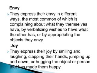 Envy
They express their envy in different
ways, the most common of which is
complaining about what they themselves
have, by verbalizing wishes to have what
the other has, or by appropriating the
objects they envy.
Joy
They express their joy by smiling and
laughing, clapping their hands, jumping up
and down, or hugging the object or person
that has made them happy.
 