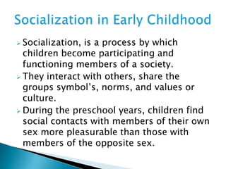  Socialization, is a process by which
children become participating and
functioning members of a society.
 They interact with others, share the
groups symbol’s, norms, and values or
culture.
 During the preschool years, children find
social contacts with members of their own
sex more pleasurable than those with
members of the opposite sex.
 