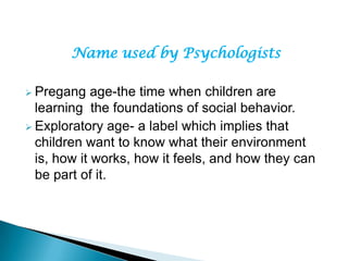 Name used by Psychologists
 Pregang age-the time when children are
learning the foundations of social behavior.
 Exploratory age- a label which implies that
children want to know what their environment
is, how it works, how it feels, and how they can
be part of it.
 