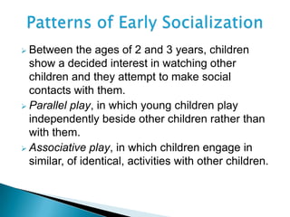  Between the ages of 2 and 3 years, children
show a decided interest in watching other
children and they attempt to make social
contacts with them.
 Parallel play, in which young children play
independently beside other children rather than
with them.
 Associative play, in which children engage in
similar, of identical, activities with other children.
 