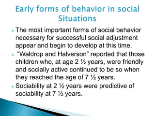  The most important forms of social behavior
necessary for successful social adjustment
appear and begin to develop at this time.
 “Waldrop and Halverson” reported that those
children who, at age 2 ½ years, were friendly
and socially active continued to be so when
they reached the age of 7 ½ years.
 Sociability at 2 ½ years were predictive of
sociability at 7 ½ years.
 