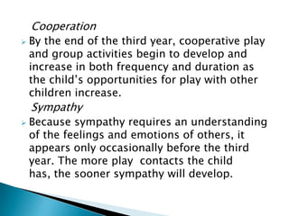 Cooperation
 By the end of the third year, cooperative play
and group activities begin to develop and
increase in both frequency and duration as
the child’s opportunities for play with other
children increase.
Sympathy
 Because sympathy requires an understanding
of the feelings and emotions of others, it
appears only occasionally before the third
year. The more play contacts the child
has, the sooner sympathy will develop.
 