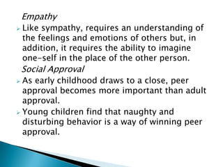 Empathy
 Like sympathy, requires an understanding of
the feelings and emotions of others but, in
addition, it requires the ability to imagine
one-self in the place of the other person.
Social Approval
 As early childhood draws to a close, peer
approval becomes more important than adult
approval.
 Young children find that naughty and
disturbing behavior is a way of winning peer
approval.
 