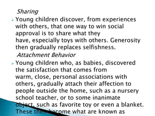 Sharing
 Young children discover, from experiences
with others, that one way to win social
approval is to share what they
have, especially toys with others. Generosity
then gradually replaces selfishness.
Attachment Behavior
 Young children who, as babies, discovered
the satisfaction that comes from
warm, close, personal associations with
others, gradually attach their affection to
people outside the home, such as a nursery
school teacher, or to some inanimate
object, such as favorite toy or even a blanket.
These then become what are known as
 