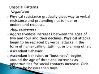 Unsocial Patterns
Negativism
 Physical resistance gradually gives way to verbal
resistance and pretending not to hear or
understand requests.
Aggressiveness
 Aggressiveness increases between the ages of
two and four and then declines. Physical attacks
begin to be replaced by verbal attacks in the
form of name-calling, tattling, or blaming other.
 Ascendant Behavior
 Ascendant behavior, or “bossiness”, begins
around the age of three and increases as
opportunities for social contacts increase. Girls
tend to be bossier than boys.
 