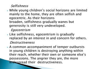 Selfishness
 While young children’s social horizons are limited
mainly to the home, they are often selfish and
egocentric. As their horizons
broaden, selfishness gradually wanes but
generosity is still very undeveloped.
Egocentrism
 Like selfishness, egocentrism is gradually
replaced by an interest in and concern for others.
Destructiveness
 A common accompaniment of temper outbursts
in young children is destroying anything within
their reach, whether their own or someone else’s
possessions. The angrier they are, the more
widespread their destructiveness.
 