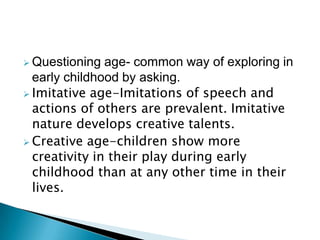  Questioning age- common way of exploring in
early childhood by asking.
 Imitative age-Imitations of speech and
actions of others are prevalent. Imitative
nature develops creative talents.
 Creative age-children show more
creativity in their play during early
childhood than at any other time in their
lives.
 