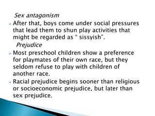 Sex antagonism
 After that, boys come under social pressures
that lead them to shun play activities that
might be regarded as “ sissyish”.
Prejudice
 Most preschool children show a preference
for playmates of their own race, but they
seldom refuse to play with children of
another race.
 Racial prejudice begins sooner than religious
or socioeconomic prejudice, but later than
sex prejudice.
 