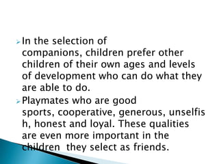 In the selection of
companions, children prefer other
children of their own ages and levels
of development who can do what they
are able to do.
Playmates who are good
sports, cooperative, generous, unselfis
h, honest and loyal. These qualities
are even more important in the
children they select as friends.
 