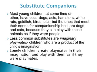  Most young children, at some time or
other, have pets- dogs, acts, hamsters, white
rats, goldfish, birds, etc.- but the ones that meet
their needs for companionship best are dogs
and cats, because they can play with these
animals as if they were people.
 Less common substitutes are imaginary
playmates- children who are a product of the
child’s imagination.
 Lonely children create playmates in their
imagination and play with them as if they
were playmates.
 