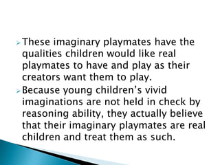 These imaginary playmates have the
qualities children would like real
playmates to have and play as their
creators want them to play.
Because young children’s vivid
imaginations are not held in check by
reasoning ability, they actually believe
that their imaginary playmates are real
children and treat them as such.
 