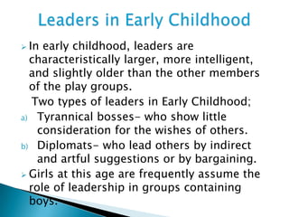  In early childhood, leaders are
characteristically larger, more intelligent,
and slightly older than the other members
of the play groups.
Two types of leaders in Early Childhood;
a) Tyrannical bosses- who show little
consideration for the wishes of others.
b) Diplomats- who lead others by indirect
and artful suggestions or by bargaining.
 Girls at this age are frequently assume the
role of leadership in groups containing
boys.
 