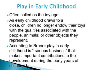 Often called as the toy age.
As early childhood draws to a
close, children no longer endow their toys
with the qualities associated with the
people, animals, or other objects they
represent.
According to Bruner play in early
childhood is “ serious business” that
makes important contributions to the
development during the early years of
childhood.
 