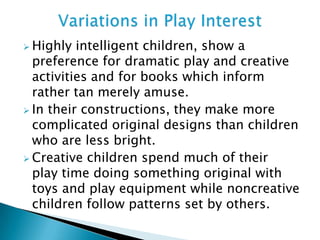  Highly intelligent children, show a
preference for dramatic play and creative
activities and for books which inform
rather tan merely amuse.
 In their constructions, they make more
complicated original designs than children
who are less bright.
 Creative children spend much of their
play time doing something original with
toys and play equipment while noncreative
children follow patterns set by others.
 