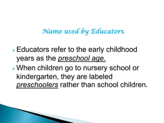Name used by Educators
Educators refer to the early childhood
years as the preschool age.
When children go to nursery school or
kindergarten, they are labeled
preschoolers rather than school children.
 