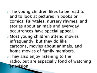  The young children likes to be read to
and to look at pictures in books or
comics. Fairytales, nursery rhymes, and
stories about animals and everyday
occurrences have special appeal.
 Most young children attend movies
infrequently, but they do like
cartoons, movies about animals, and
home movies of family members.
 They also enjoy listening to the
radio, but are especially fond of watching
television.
 