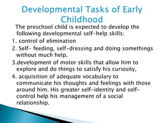 The preschool child is expected to develop the
following developmental self-help skills:
1. control of elimination
2. Self- feeding, self-dressing and doing somethings
without much help,
3.development of motor skills that allow him to
explore and do things to satisfy his curiosity,
4. acquisition of adequate vocabulary to
communicate his thoughts and feelings with those
around him. His greater self-identity and self-
control help his management of a social
relationship.
 