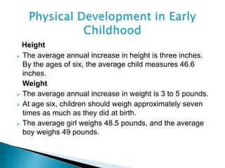 Height
 The average annual increase in height is three inches.
By the ages of six, the average child measures 46.6
inches.
Weight
 The average annual increase in weight is 3 to 5 pounds.
 At age six, children should weigh approximately seven
times as much as they did at birth.
 The average girl weighs 48.5 pounds, and the average
boy weighs 49 pounds.
 