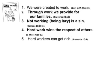 1. We were created to work. (Gen 1:27-28; 2:15)
2. Through work we provide for
    our families. (Proverbs 28:19)
3. Not working (being lazy) is a sin.
   (Romans 10:10-11)
4. Hard work wins the respect of others.
   (1 Thess 4:11-12)
5. Hard workers can get rich. (Proverbs 10:4)
 