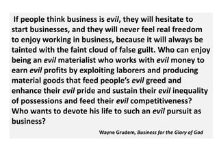If people think business is evil, they will hesitate to
start businesses, and they will never feel real freedom
to enjoy working in business, because it will always be
tainted with the faint cloud of false guilt. Who can enjoy
being an evil materialist who works with evil money to
earn evil profits by exploiting laborers and producing
material goods that feed people’s evil greed and
enhance their evil pride and sustain their evil inequality
of possessions and feed their evil competitiveness?
Who wants to devote his life to such an evil pursuit as
business?
                         Wayne Grudem, Business for the Glory of God
 