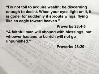 “Do not toil to acquire wealth; be discerning
enough to desist. When your eyes light on it, it
is gone, for suddenly it sprouts wings, flying
like an eagle toward heaven.”
                             Proverbs 23:4-5
“A faithful man will abound with blessings, but
whoever hastens to be rich will not go
unpunished.”
                             Proverbs 28:20
 