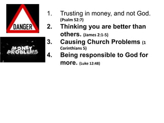 1.   Trusting in money, and not God.
     (Psalm 52:7)
2.   Thinking you are better than
     others. (James 2:1-5)
3.   Causing Church Problems (1
     Corinthians 5)
4.   Being responsible to God for
     more. (Luke 12:48)
 