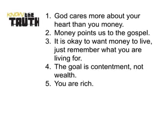 1. God cares more about your
   heart than you money.
2. Money points us to the gospel.
3. It is okay to want money to live,
   just remember what you are
   living for.
4. The goal is contentment, not
   wealth.
5. You are rich.
 