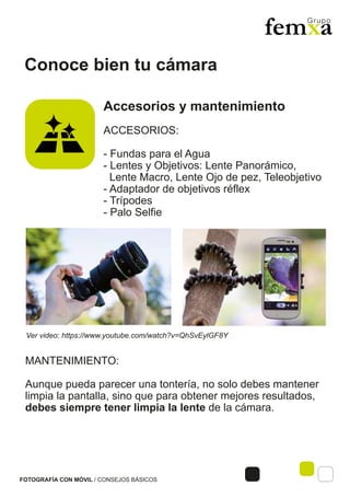 Conoce bien tu cámara
FOTOGRAFÍA CON MÓVIL / CONSEJOS BÁSICOS
Accesorios y mantenimiento
ACCESORIOS:
- Fundas para el Agua
- Lentes y Objetivos: Lente Panorámico,
Lente Macro, Lente Ojo de pez, Teleobjetivo
- Adaptador de objetivos réflex
- Trípodes
- Palo Selfie
MANTENIMIENTO:
Aunque pueda parecer una tontería, no solo debes mantener
limpia la pantalla, sino que para obtener mejores resultados,
debes siempre tener limpia la lente de la cámara.
Ver video: https://www.youtube.com/watch?v=QhSvEylGF8Y
 
