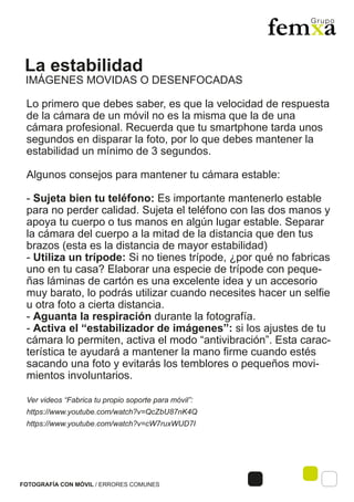 La estabilidad
FOTOGRAFÍA CON MÓVIL / ERRORES COMUNES
Lo primero que debes saber, es que la velocidad de respuesta
de la cámara de un móvil no es la misma que la de una
cámara profesional. Recuerda que tu smartphone tarda unos
segundos en disparar la foto, por lo que debes mantener la
estabilidad un mínimo de 3 segundos.
Algunos consejos para mantener tu cámara estable:
- Sujeta bien tu teléfono: Es importante mantenerlo estable
para no perder calidad. Sujeta el teléfono con las dos manos y
apoya tu cuerpo o tus manos en algún lugar estable. Separar
la cámara del cuerpo a la mitad de la distancia que den tus
brazos (esta es la distancia de mayor estabilidad)
- Utiliza un trípode: Si no tienes trípode, ¿por qué no fabricas
uno en tu casa? Elaborar una especie de trípode con peque-
ñas láminas de cartón es una excelente idea y un accesorio
muy barato, lo podrás utilizar cuando necesites hacer un selfie
u otra foto a cierta distancia.
- Aguanta la respiración durante la fotografía.
- Activa el “estabilizador de imágenes”: si los ajustes de tu
cámara lo permiten, activa el modo “antivibración”. Esta carac-
terística te ayudará a mantener la mano firme cuando estés
sacando una foto y evitarás los temblores o pequeños movi-
mientos involuntarios.
Ver videos “Fabrica tu propio soporte para móvil”:
https://www.youtube.com/watch?v=QcZbU87nK4Q
https://www.youtube.com/watch?v=cW7ruxWUD7I
IMÁGENES MOVIDAS O DESENFOCADAS
 