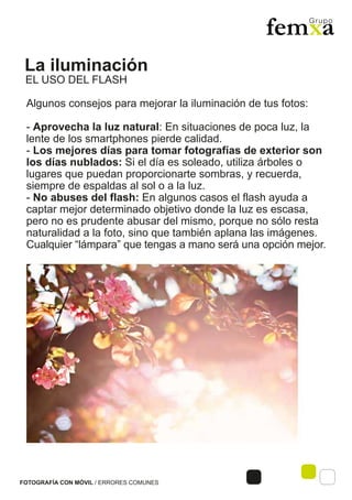 La iluminación
FOTOGRAFÍA CON MÓVIL / ERRORES COMUNES
Algunos consejos para mejorar la iluminación de tus fotos:
- Aprovecha la luz natural: En situaciones de poca luz, la
lente de los smartphones pierde calidad.
- Los mejores días para tomar fotografías de exterior son
los días nublados: Si el día es soleado, utiliza árboles o
lugares que puedan proporcionarte sombras, y recuerda,
siempre de espaldas al sol o a la luz.
- No abuses del flash: En algunos casos el flash ayuda a
captar mejor determinado objetivo donde la luz es escasa,
pero no es prudente abusar del mismo, porque no sólo resta
naturalidad a la foto, sino que también aplana las imágenes.
Cualquier “lámpara” que tengas a mano será una opción mejor.
EL USO DEL FLASH
 