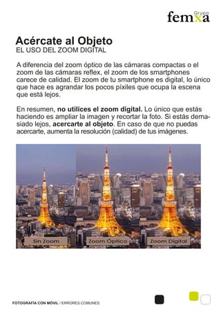 Acércate al Objeto
FOTOGRAFÍA CON MÓVIL / ERRORES COMUNES
A diferencia del zoom óptico de las cámaras compactas o el
zoom de las cámaras reflex, el zoom de los smartphones
carece de calidad. El zoom de tu smartphone es digital, lo único
que hace es agrandar los pocos píxiles que ocupa la escena
que está lejos.
En resumen, no utilices el zoom digital. Lo único que estás
haciendo es ampliar la imagen y recortar la foto. Si estás dema-
siado lejos, acercarte al objeto. En caso de que no puedas
acercarte, aumenta la resolución (calidad) de tus imágenes.
EL USO DEL ZOOM DIGITAL
 