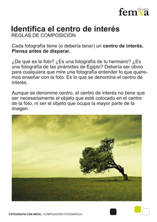 Identifica el centro de interés
FOTOGRAFÍA CON MÓVIL / COMPOSICIÓN FOTOGRÁFICA
Cada fotografía tiene (o debería tener) un centro de interés.
Piensa antes de disparar.
¿De qué es la foto? ¿Es una fotografía de tu hermano? ¿Es
una fotografía de las pirámides de Egipto? Debería ser obvio
para cualquiera que mire una fotografía entender lo que quere-
mos enseñar con la foto. Es lo que se denomina el centro de
interés.
Aunque se denomine centro, el centro de interés no tiene que
ser necesariamente el objeto que esté colocado en el centro
de la foto, ni ser el objeto que ocupa la mayor parte de la
imagen.
REGLAS DE COMPOSICIÓN
 