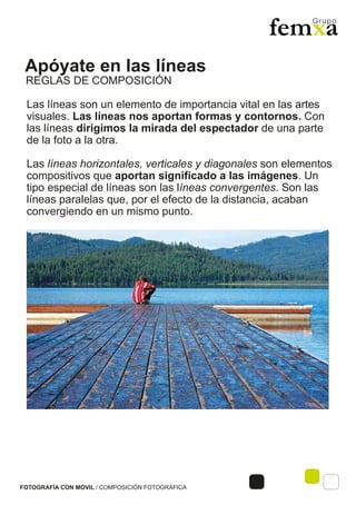 Apóyate en las líneas
FOTOGRAFÍA CON MÓVIL / COMPOSICIÓN FOTOGRÁFICA
Las líneas son un elemento de importancia vital en las artes
visuales. Las líneas nos aportan formas y contornos. Con
las líneas dirigimos la mirada del espectador de una parte
de la foto a la otra.
Las líneas horizontales, verticales y diagonales son elementos
compositivos que aportan significado a las imágenes. Un
tipo especial de líneas son las líneas convergentes. Son las
líneas paralelas que, por el efecto de la distancia, acaban
convergiendo en un mismo punto.
REGLAS DE COMPOSICIÓN
 
