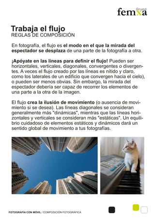 Trabaja el flujo
FOTOGRAFÍA CON MÓVIL / COMPOSICIÓN FOTOGRÁFICA
En fotografía, el flujo es el modo en el que la mirada del
espectador se desplaza de una parte de la fotografía a otra.
¡Apóyate en las líneas para definir el flujo! Pueden ser
horizontales, verticales, diagonales, convergentes o divergen-
tes. A veces el flujo creado por las líneas es nítido y claro,
como los laterales de un edificio que convergen hacia el cielo),
o pueden ser menos obvias. Sin embargo, la mirada del
espectador debería ser capaz de recorrer los elementos de
una parte a la otra de la imagen.
El flujo crea la ilusión de movimiento (o ausencia de movi-
miento si se desea). Las líneas diagonales se consideran
generalmente más "dinámicas", mientras que las líneas hori-
zontales y verticales se consideran más "estáticas". Un equili-
brio cuidadoso de elementos estáticos y dinámicos dará un
sentido global de movimiento a tus fotografías.
REGLAS DE COMPOSICIÓN
 