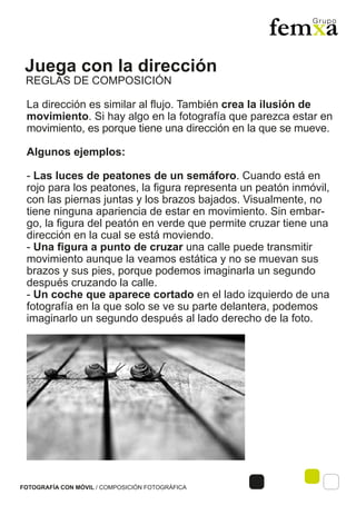 Juega con la dirección
FOTOGRAFÍA CON MÓVIL / COMPOSICIÓN FOTOGRÁFICA
La dirección es similar al flujo. También crea la ilusión de
movimiento. Si hay algo en la fotografía que parezca estar en
movimiento, es porque tiene una dirección en la que se mueve.
Algunos ejemplos:
- Las luces de peatones de un semáforo. Cuando está en
rojo para los peatones, la figura representa un peatón inmóvil,
con las piernas juntas y los brazos bajados. Visualmente, no
tiene ninguna apariencia de estar en movimiento. Sin embar-
go, la figura del peatón en verde que permite cruzar tiene una
dirección en la cual se está moviendo.
- Una figura a punto de cruzar una calle puede transmitir
movimiento aunque la veamos estática y no se muevan sus
brazos y sus pies, porque podemos imaginarla un segundo
después cruzando la calle.
- Un coche que aparece cortado en el lado izquierdo de una
fotografía en la que solo se ve su parte delantera, podemos
imaginarlo un segundo después al lado derecho de la foto.
REGLAS DE COMPOSICIÓN
 