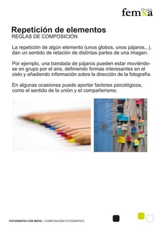 Repetición de elementos
FOTOGRAFÍA CON MÓVIL / COMPOSICIÓN FOTOGRÁFICA
La repetición de algún elemento (unos globos, unos pájaros,..),
dan un sentido de relación de distintas partes de una imagen.
Por ejemplo, una bandada de pájaros pueden estar moviéndo-
se en grupo por el aire, definiendo formas interesantes en el
cielo y añadiendo información sobre la dirección de la fotografía.
En algunas ocasiones puede aportar factores psicológicos,
como el sentido de la unión y el compañerismo.
REGLAS DE COMPOSICIÓN
 