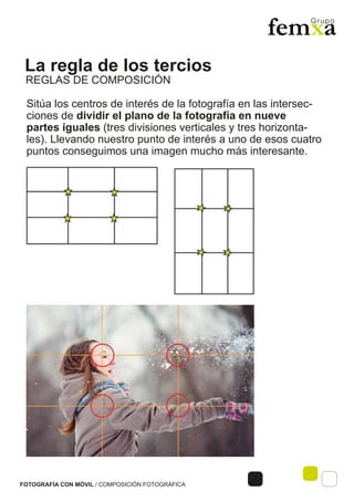La regla de los tercios
FOTOGRAFÍA CON MÓVIL / COMPOSICIÓN FOTOGRÁFICA
Sitúa los centros de interés de la fotografía en las intersec-
ciones de dividir el plano de la fotografía en nueve
partes iguales (tres divisiones verticales y tres horizonta-
les). Llevando nuestro punto de interés a uno de esos cuatro
puntos conseguimos una imagen mucho más interesante.
REGLAS DE COMPOSICIÓN
 