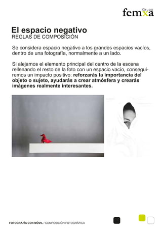 El espacio negativo
FOTOGRAFÍA CON MÓVIL / COMPOSICIÓN FOTOGRÁFICA
Se considera espacio negativo a los grandes espacios vacíos,
dentro de una fotografía, normalmente a un lado.
Si alejamos el elemento principal del centro de la escena
rellenando el resto de la foto con un espacio vacío, consegui-
remos un impacto positivo: reforzarás la importancia del
objeto o sujeto, ayudarás a crear atmósfera y crearás
imágenes realmente interesantes.
REGLAS DE COMPOSICIÓN
 