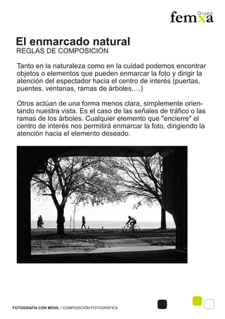 El enmarcado natural
FOTOGRAFÍA CON MÓVIL / COMPOSICIÓN FOTOGRÁFICA
Tanto en la naturaleza como en la cuidad podemos encontrar
objetos o elementos que pueden enmarcar la foto y dirigir la
atención del espectador hacia el centro de interés (puertas,
puentes, ventanas, ramas de árboles,…)
Otros actúan de una forma menos clara, simplemente orien-
tando nuestra vista. Es el caso de las señales de tráfico o las
ramas de los árboles. Cualquier elemento que "encierre" el
centro de interés nos permitirá enmarcar la foto, dirigiendo la
atención hacia el elemento deseado.
REGLAS DE COMPOSICIÓN
 