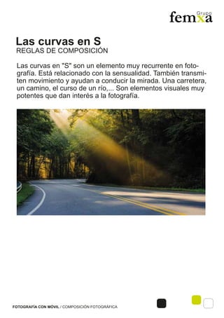Las curvas en S
FOTOGRAFÍA CON MÓVIL / COMPOSICIÓN FOTOGRÁFICA
Las curvas en "S" son un elemento muy recurrente en foto-
grafía. Está relacionado con la sensualidad. También transmi-
ten movimiento y ayudan a conducir la mirada. Una carretera,
un camino, el curso de un río,... Son elementos visuales muy
potentes que dan interés a la fotografía.
REGLAS DE COMPOSICIÓN
 